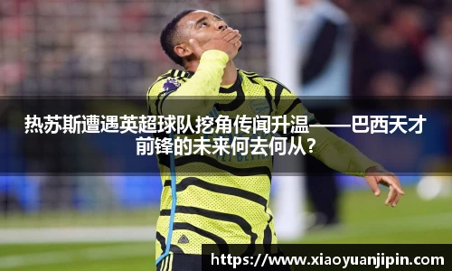 热苏斯遭遇英超球队挖角传闻升温——巴西天才前锋的未来何去何从？